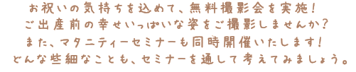 お祝いの気持ちを込めて、無料撮影会を実施！ご出産前の幸せいっぱいな姿をご撮影しませんか？また、アタニティセミナーも同時開催いたします！どんな些細なことも、セミナーを通して考えてみましょう。