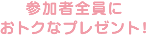 参加者全員におトクなプレゼント！