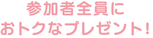 参加者全員におトクなプレゼント!